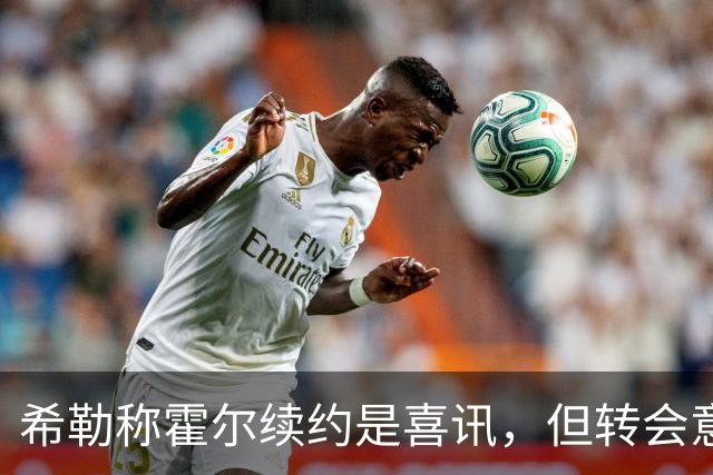希勒称霍尔续约是喜讯，但转会意愿可能影响合同价值
